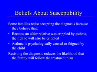 Beliefs About Susceptibility Some families resist accepting the diagnosis because they believe that: Because an older relative was crippled by asthma, their child will also be crippled Asthma is psychologically caused or feigned by the child Resisting the diagnosis reduces the likelihood that the family will follow the treatment plan 