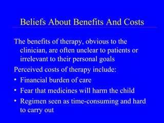 Beliefs About Benefits And Costs The benefits of therapy, obvious to the clinician, are often unclear to patients or irrelevant to their personal goals Perceived costs of therapy include: Financial burden of care Fear that medicines will harm the child Regimen seen as time-consuming and hard to carry out 