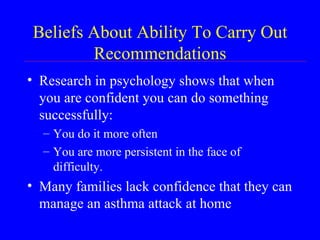 Beliefs About Ability To Carry Out Recommendations Research in psychology shows that when you are confident you can do something successfully: You do it more often You are more persistent in the face of difficulty.  Many families lack confidence that they can manage an asthma attack at home 