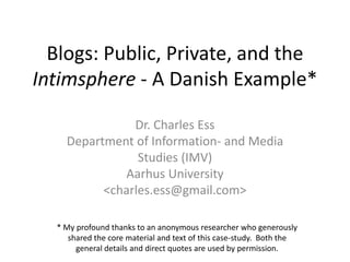 Blogs: Public, Private, and the Intimsphere- A Danish Example* Dr. Charles Ess Department of Information- and Media Studies (IMV) Aarhus University <charles.ess@gmail.com> * My profound thanks to an anonymous researcher who generously shared the core material and text of this case-study.  Both the general details and direct quotes are used by permission. 