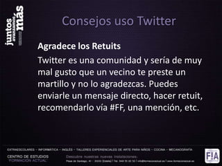 Consejos uso Twitter
Agradece los Retuits
Twitter es una comunidad y sería de muy
mal gusto que un vecino te preste un
martillo y no lo agradezcas. Puedes
enviarle un mensaje directo, hacer retuit,
recomendarlo vía #FF, una mención, etc.
 