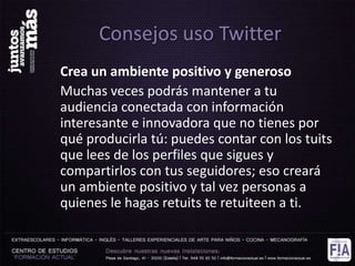 Consejos uso Twitter
Crea un ambiente positivo y generoso
Muchas veces podrás mantener a tu
audiencia conectada con información
interesante e innovadora que no tienes por
qué producirla tú: puedes contar con los tuits
que lees de los perfiles que sigues y
compartirlos con tus seguidores; eso creará
un ambiente positivo y tal vez personas a
quienes le hagas retuits te retuiteen a ti.
 
