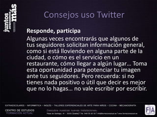 Consejos uso Twitter
Responde, participa
Algunas veces encontrarás que algunos de
tus seguidores solicitan información general,
como si está lloviendo en alguna parte de la
ciudad, o cómo es el servicio en un
restaurante, cómo llegar a algún lugar… Toma
esta oportunidad para potenciar tu imagen
ante tus seguidores. Pero recuerda: si no
tienes nada positivo o útil que decir es mejor
que no lo hagas… no vale escribir por escribir.
 