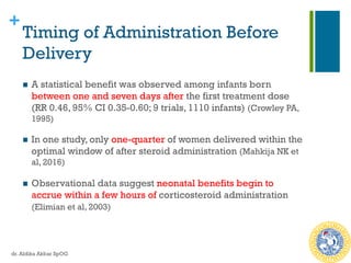 +
Timing of Administration Before
Delivery
n  A statistical benefit was observed among infants born
between one and seven days after the first treatment dose
(RR 0.46, 95% CI 0.35-0.60; 9 trials, 1110 infants) (Crowley PA,
1995)
n  In one study, only one-quarter of women delivered within the
optimal window of after steroid administration (Mahkija NK et
al, 2016)
n  Observational data suggest neonatal benefits begin to
accrue within a few hours of corticosteroid administration
(Elimian et al, 2003)
dr. Aldika Akbar SpOG
 