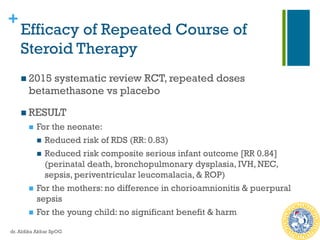 +
Efficacy of Repeated Course of
Steroid Therapy
n 2015 systematic review RCT, repeated doses
betamethasone vs placebo
n RESULT
n  For the neonate:
n  Reduced risk of RDS (RR: 0.83)
n  Reduced risk composite serious infant outcome [RR 0.84]
(perinatal death, bronchopulmonary dysplasia, IVH, NEC,
sepsis, periventricular leucomalacia, & ROP)
n  For the mothers: no difference in chorioamnionitis & puerpural
sepsis
n  For the young child: no significant benefit & harm
dr. Aldika Akbar SpOG
 