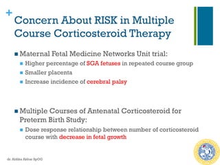 +
Concern About RISK in Multiple
Course Corticosteroid Therapy
n Maternal Fetal Medicine Networks Unit trial:
n  Higher percentage of SGA fetuses in repeated course group
n  Smaller placenta
n  Increase incidence of cerebral palsy
n Multiple Courses of Antenatal Corticosteroid for
Preterm Birth Study:
n  Dose response relationship between number of corticosteroid
course with decrease in fetal growth
dr. Aldika Akbar SpOG
 