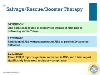 +
Salvage/Rescue/Booster Therapy
DEFINITION:
One additional course of therapy for women at high risk of
delivering within 7 days
RATIONALE:
Reduction of RDS without increasing RISK of potentially adverse
outcomes
EVIDENCE:
Three RCT, 2 report significant reduction in RDS, and 1 trial report
significantly increased repiratory compliance
dr. Aldika Akbar SpOG
 