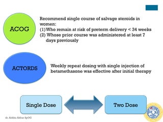 ACOG
Recommend single course of salvage steroids in
women:
(1) Who remain at risk of preterm delivery < 34 weeks
(2) Whose prior course was administered at least 7
days previously
ACTORDS
Weekly repeat dosing with single injection of
betamethasone was effective after initial therapy
Single Dose Two Dose
dr. Aldika Akbar SpOG
 