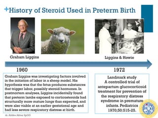 +History of Steroid Used in Preterm Birth
Graham Liggins
1960 1972
Liggins & Howie
Landmark study
A controlled trial of
antepartum glucocorticoid
treatment for prevention of
the respiratory distress
syndrome in premature
infants. Pediatrics
1970;50:515-25.
Graham Liggins was investigating factors involved
in the initiation of labor in a sheep model. His
hypothesis was that the fetus produces substances
that trigger labor, possibly steroid hormones. In
postmortem analyses, Liggins incidentally found
that preterm lambs exposed to corticosteroids had
structurally more mature lungs than expected, and
were also viable at an earlier gestational age and
had less severe respiratory distress at birth.
dr. Aldika Akbar SpOG
 