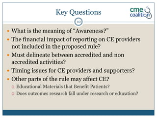 Key Questions
                                10

 What is the meaning of “Awareness?”
 The financial impact of reporting on CE providers
  not included in the proposed rule?
 Must delineate between accredited and non
  accredited activities?
 Timing issues for CE providers and supporters?
 Other parts of the rule may affect CE?
    Educational Materials that Benefit Patients?
    Does outcomes research fall under research or education?
 