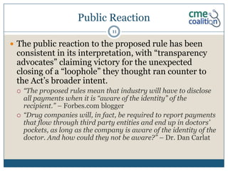 Public Reaction
                                  11

 The public reaction to the proposed rule has been
 consistent in its interpretation, with “transparency
 advocates” claiming victory for the unexpected
 closing of a “loophole” they thought ran counter to
 the Act’s broader intent.
    “The proposed rules mean that industry will have to disclose
     all payments when it is “aware of the identity” of the
     recipient.” – Forbes.com blogger
    “Drug companies will, in fact, be required to report payments
     that flow through third party entities and end up in doctors’
     pockets, as long as the company is aware of the identity of the
     doctor. And how could they not be aware?” – Dr. Dan Carlat
 