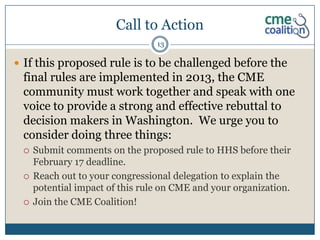 Call to Action
                                 13

 If this proposed rule is to be challenged before the
 final rules are implemented in 2013, the CME
 community must work together and speak with one
 voice to provide a strong and effective rebuttal to
 decision makers in Washington. We urge you to
 consider doing three things:
    Submit comments on the proposed rule to HHS before their
     February 17 deadline.
    Reach out to your congressional delegation to explain the
     potential impact of this rule on CME and your organization.
    Join the CME Coalition!
 