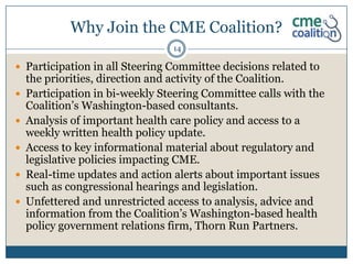 Why Join the CME Coalition?
                                 14

 Participation in all Steering Committee decisions related to
    the priorities, direction and activity of the Coalition.
   Participation in bi-weekly Steering Committee calls with the
    Coalition’s Washington-based consultants.
   Analysis of important health care policy and access to a
    weekly written health policy update.
   Access to key informational material about regulatory and
    legislative policies impacting CME.
   Real-time updates and action alerts about important issues
    such as congressional hearings and legislation.
   Unfettered and unrestricted access to analysis, advice and
    information from the Coalition’s Washington-based health
    policy government relations firm, Thorn Run Partners.
 