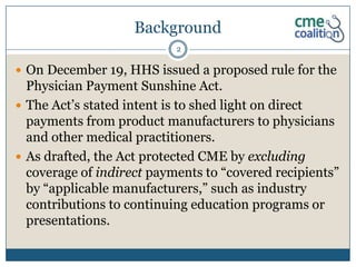 Background
                           2

 On December 19, HHS issued a proposed rule for the
  Physician Payment Sunshine Act.
 The Act’s stated intent is to shed light on direct
  payments from product manufacturers to physicians
  and other medical practitioners.
 As drafted, the Act protected CME by excluding
  coverage of indirect payments to “covered recipients”
  by “applicable manufacturers,” such as industry
  contributions to continuing education programs or
  presentations.
 