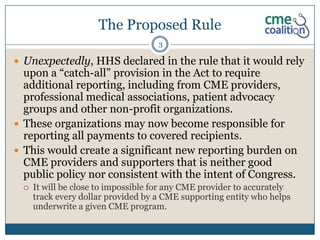 The Proposed Rule
                                    3

 Unexpectedly, HHS declared in the rule that it would rely
  upon a “catch-all” provision in the Act to require
  additional reporting, including from CME providers,
  professional medical associations, patient advocacy
  groups and other non-profit organizations.
 These organizations may now become responsible for
  reporting all payments to covered recipients.
 This would create a significant new reporting burden on
  CME providers and supporters that is neither good
  public policy nor consistent with the intent of Congress.
    It will be close to impossible for any CME provider to accurately
     track every dollar provided by a CME supporting entity who helps
     underwrite a given CME program.
 