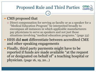 Proposed Rule and Third Parties
                                  4

 CMS proposed that
   Direct compensation for serving as faculty or as a speaker for a
    “Medical Education Program” be interpreted broadly to
    encompass all instances in which applicable manufacturers
    pay physicians to serve as speakers and not just those
    situations involving “medical education programs.” (page 33)
 HHS did not differentiate between accredited CME
  and other speaking engagements
 Finally, third party payments might have to be
  reported if funds are made available “at the request
  of or designated on behalf of” a teaching hospital or
  physician. (page 16, 19, 20…)
 