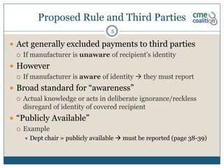 Proposed Rule and Third Parties
                                    5

 Act generally excluded payments to third parties
   If manufacturer is unaware of recipient’s identity

 However
   If manufacturer is aware of identity  they must report

 Broad standard for “awareness”
   Actual knowledge or acts in deliberate ignorance/reckless
    disregard of identity of covered recipient
 “Publicly Available”
   Example
       Dept chair = publicly available  must be reported (page 38-39)
 