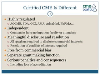 Certified CME Is Different
                                 6

 Highly regulated
   ACCME, FDA, OIG, AMA, AdvaMed, PhRMA….

 Independent
   Companies have no input on faculty or attendees

 Meaningful disclosure and resolution
   All speakers required to disclose commercial interests
   Resolution of conflicts of interest required

 Free from commercial bias
 Separate grant making function
 Serious penalties and consequences
   Including loss of accreditation
 