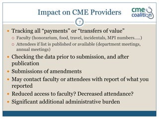 Impact on CME Providers
                                        7

 Tracking all “payments” or “transfers of value”
       Faculty (honorarium, food, travel, incidentals, MPI numbers…..)
       Attendees if list is published or available (department meetings,
        annual meetings)
 Checking the data prior to submission, and after
    publication
   Submissions of amendments
   May contact faculty or attendees with report of what you
    reported
   Reduced access to faculty? Decreased attendance?
   Significant additional administrative burden
 