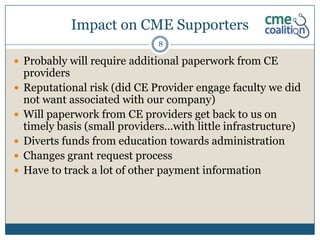 Impact on CME Supporters
                               8

 Probably will require additional paperwork from CE
    providers
   Reputational risk (did CE Provider engage faculty we did
    not want associated with our company)
   Will paperwork from CE providers get back to us on
    timely basis (small providers…with little infrastructure)
   Diverts funds from education towards administration
   Changes grant request process
   Have to track a lot of other payment information
 