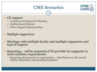 CME Scenarios
                                        9

 CE support
   Commercial Support for Meeting
   Exhibit Booth Rentals
   Other Support/Sponsorships



 Multiple supporters

 Meetings with multiple faculty and multiple supporters and
  type of support

 Reporting – will be required of CE provider by supporter to
  meet sunshine requirements
     Reporting all payments to organization – distribution to all covered
      entities (physician and teaching hospitals)
 