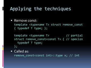 Applying the techniques 
 Remove const: 
template <typename T> struct remove_const 
{ typedef T type; }; 
template <typename T> // partial 
struct remove_const<const T> { // speclzn 
typedef T type; 
}; 
 Called as: 
remove_const<const int>::type x; // int 
 