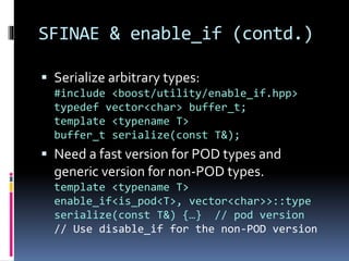 SFINAE & enable_if (contd.) 
 Serialize arbitrary types: 
#include <boost/utility/enable_if.hpp> 
typedef vector<char> buffer_t; 
template <typename T> 
buffer_t serialize(const T&); 
 Need a fast version for POD types and 
generic version for non-POD types. 
template <typename T> 
enable_if<is_pod<T>, vector<char>>::type 
serialize(const T&) {…} // pod version 
// Use disable_if for the non-POD version 
 