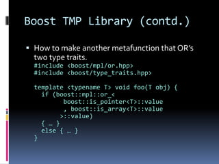 Boost TMP Library (contd.) 
 How to make another metafunction that OR’s 
two type traits. 
#include <boost/mpl/or.hpp> 
#include <boost/type_traits.hpp> 
template <typename T> void foo(T obj) { 
if (boost::mpl::or_< 
boost::is_pointer<T>::value 
, boost::is_array<T>::value 
>::value) 
{ … } 
else { … } 
} 
 