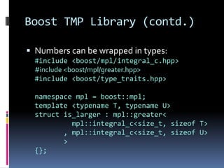 Boost TMP Library (contd.) 
 Numbers can be wrapped in types: 
#include <boost/mpl/integral_c.hpp> 
#include <boost/mpl/greater.hpp> 
#include <boost/type_traits.hpp> 
namespace mpl = boost::mpl; 
template <typename T, typename U> 
struct is_larger : mpl::greater< 
mpl::integral_c<size_t, sizeof T> 
, mpl::integral_c<size_t, sizeof U> 
> 
{}; 
 