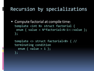 Recursion by specializations 
 Compute factorial at compile time: 
template <int N> struct factorial { 
enum { value = N*factorial<N-1>::value }; 
}; 
template <> struct factorial<0> { // 
terminating condition 
enum { value = 1 }; 
}; 
 
