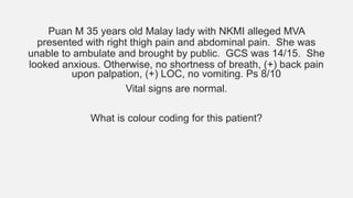 Puan M 35 years old Malay lady with NKMI alleged MVA
presented with right thigh pain and abdominal pain. She was
unable to ambulate and brought by public. GCS was 14/15. She
looked anxious. Otherwise, no shortness of breath, (+) back pain
upon palpation, (+) LOC, no vomiting. Ps 8/10
Vital signs are normal.
What is colour coding for this patient?
 