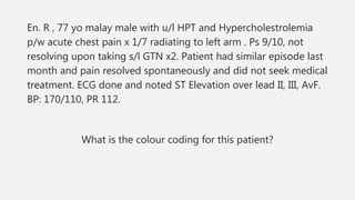 En. R , 77 yo malay male with u/l HPT and Hypercholestrolemia
p/w acute chest pain x 1/7 radiating to left arm . Ps 9/10, not
resolving upon taking s/l GTN x2. Patient had similar episode last
month and pain resolved spontaneously and did not seek medical
treatment. ECG done and noted ST Elevation over lead II, III, AvF.
BP: 170/110, PR 112.
What is the colour coding for this patient?
 