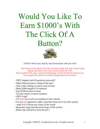 Would You Like To
   Earn $1000’s With
    The Click Of A
        Button?

          (Follow these easy step by step instructions and you will)

       This Version of the ebook is for UK, Australia, Canada, NZ, Italy, China, France,
                Ireland, and almost every other country besides the USA.
 If you need the USA copy, visit the download page or email me and I’ll send it to you.
          If you require the software in another language please let me know!

- 100% Support and all questions answered!
- Make financial stress a thing of the past!
- This is like nothing you have seen or tried.
- Make $200 tonight in 10 minutes!
- Earn $100 an hour or more.
- Tax free money in most countries.
- 100% Legal
- I’ll never try to sell you anything in this e-book!
-You are not required to make a purchase from me to use this system.
- make $ € £ ¥ from any where in the world.
- Beginners stage and advanced stage of this system.
- Bonus tips and advice from the pro’s




         Copyright © 2006-07, Easyfreeincome.com. All rights reserved.                 1
 