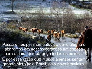 Passaremos por momentos de dor e alegria e abriremos em nossos corações um espaço para o amor que abrange todos os povos... É por essa razão que muitos alemães sentem grande afeto pelo Brasil, pelo povo brasileiro. 