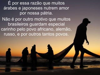 É por essa razão que muitos árabes e japoneses nutrem amor por nossa pátria. Não é por outro motivo que muitos brasileiros guardam especial carinho pelo povo africano, alemão, russo, e por outros tantos povos. 