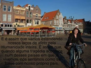 E é assim que vamos estendendo nossos laços de afeto pela Humanidade inteira. É assim que, quando alguma tragédia acontece num desses países em que já vivemos, nós sentimos como se fosse com nosso próprio país. 