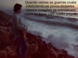 Quando vemos as guerras cruéis infelicitando os povos distantes, nossos corações se entristecem como se fosse com nosso próprio povo. 