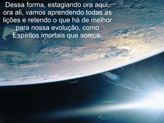 Dessa forma, estagiando ora aqui, ora ali, vamos aprendendo todas as lições e retendo o que há de melhor para nossa evolução, como Espíritos imortais que somos. 