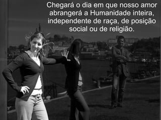 Chegará o dia em que nosso amor abrangerá a Humanidade inteira, independente de raça, de posição social ou de religião. 