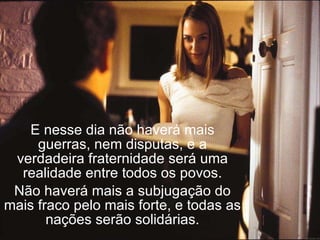 E nesse dia não haverá mais guerras, nem disputas, e a verdadeira fraternidade será uma realidade entre todos os povos. Não haverá mais a subjugação do mais fraco pelo mais forte, e todas as nações serão solidárias. 
