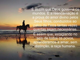 É assim que Deus governa os mundos. E a reencarnação é a prova do amor divino pelos Seus filhos, conduzidos ao palco da Terra tantas vezes quantas sejam necessárias. É assim que, estagiando no seio de todos os povos, aprenderemos a amar, sem distinção, a raça humana. 