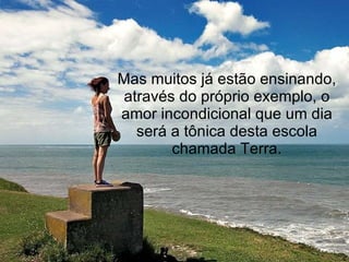 Mas muitos já estão ensinando, através do próprio exemplo, o amor incondicional que um dia será a tônica desta escola chamada Terra. 