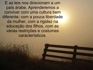 E as leis nos direcionam a um país árabe. Aprenderemos a conviver com uma cultura bem diferente; com a pouca liberdade da mulher, com a rigidez na educação dos filhos, com as várias restrições e costumes característicos. 
