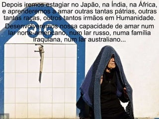 Depois iremos estagiar no Japão, na Índia, na África, e aprenderemos a amar outras tantas pátrias, outras tantas raças, outros tantos irmãos em Humanidade. Desenvolveremos nossa capacidade de amar num lar norte-americano, num lar russo, numa família iraquiana, num lar australiano... 