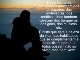 Desta forma as sociedades precisam dos advogados, das professoras, dos médicos. Mas também carecem dos barqueiros, dos garis, dos músicos, etc. É nisto que está a beleza da vida, das habilidades que se complementam e se auxiliam para que todos possam não só viver, mas  bem viver . 
