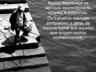 Nunca desmereça os serviços aparentemente simples e maquinais. Os trabalhos manuais enriquecem a alma, da mesma forma que aqueles que exigem muitos conhecimentos. 