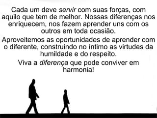 Cada um deve  servir  com suas forças, com aquilo que tem de melhor. Nossas diferenças nos enriquecem, nos fazem aprender uns com os outros em toda ocasião. Aproveitemos as oportunidades de aprender com o diferente, construindo no íntimo as virtudes da humildade e do respeito. Viva a  diferença  que pode conviver em harmonia! 