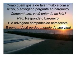 Como quem gosta de falar muito e com ar altivo, o advogado pergunta ao barqueiro: Companheiro, você entende de leis? Não.  Responde o barqueiro. E o advogado compadecido acrescenta: É pena... Você perdeu metade de sua vida! 