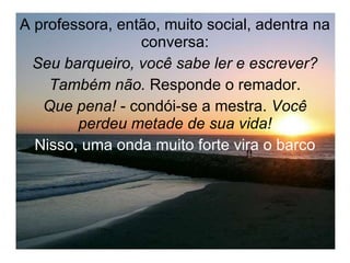 A professora, então, muito social, adentra na conversa: Seu barqueiro, você sabe ler e escrever? Também não.  Responde o remador. Que pena!  - condói-se a mestra.  Você perdeu metade de sua vida! Nisso, uma onda muito forte vira o barco 