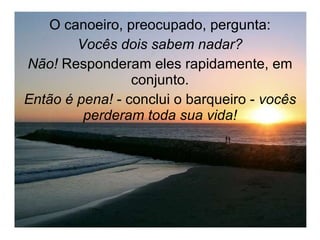 O canoeiro, preocupado, pergunta: Vocês dois sabem nadar? Não!  Responderam eles rapidamente, em conjunto. Então é pena!  - conclui o barqueiro -  vocês perderam toda sua vida! 
